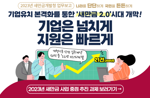 2023년 새만금개발청 업무보고 나라를 단단하게 국민을 든든하게 기업유치 본격화를 통한 새만금2.0 시대 개막 기업은 넘치게 지원은빠르게 개청이후 산단 입주계약 50건중 22년도 42% 체결 2023년 새만금 사업 중점 추진 과제 보러가기