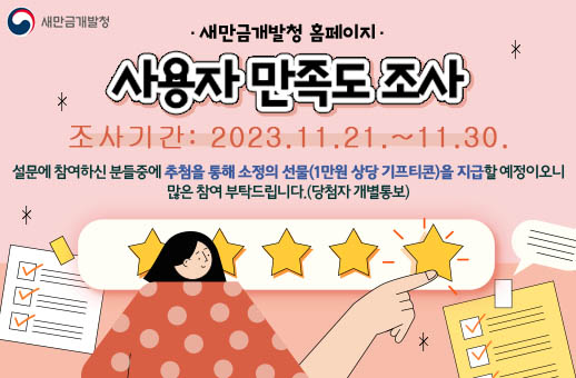새만금개발청 홈페이지 사용자 만족도 조사 조사기간:2023.11.21.~11.30. 설문에 참여하신 분들중에 추첨을 통해 소정의 선물(1만원 상당 기프티콘)을 지급할 예정이오니 많은 참여 부탁드립니다.(당첨자 개별통보)