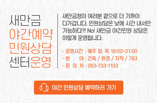 새만금 야간예약 민원상담 센터 운영 새만금청이 여러분 곁으로 더 가까이 다가갑니다. 민원상담은 낮에 시간내서만 가능하다? No! 새만금 야간민원 상담은 이렇게 운영됩니다.  운영시간 : 매주 화,목 18:00~21:00, 분야: 건축/환경/지적/기타, 문의처:문의처 063-733-1103 야간 민원상담 예약하러 가기