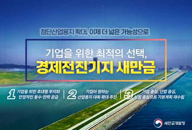 첨단산업용지확대,이제더넓은가능성으로 기업을 위한 최적의 선택,경제전진기지 새만금(1.기업을 위한 초대형 부지와 안정적인 용수 전력 공급, 2.기업이 원하는 산업용지 대폭 확대추진, 3기업중심, 산업중심, 성장 중심으로 기본계획 재수립)